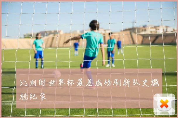 比利时世界杯最差成绩刷新队史尴尬纪录